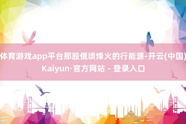 体育游戏app平台那股俄顷烽火的行能源-开云(中国)Kaiyun·官方网站 - 登录入口