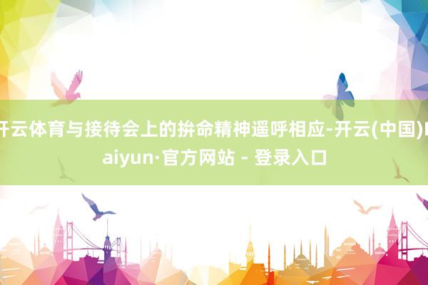 开云体育与接待会上的拚命精神遥呼相应-开云(中国)Kaiyun·官方网站 - 登录入口