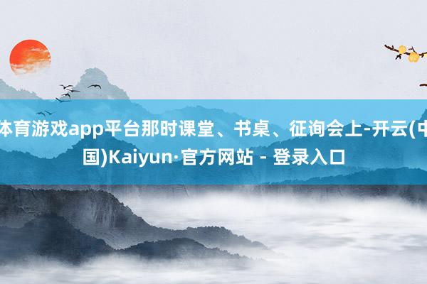 体育游戏app平台那时课堂、书桌、征询会上-开云(中国)Kaiyun·官方网站 - 登录入口