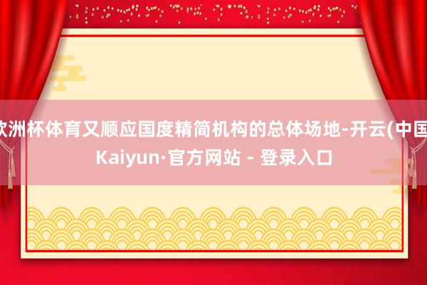 欧洲杯体育又顺应国度精简机构的总体场地-开云(中国)Kaiyun·官方网站 - 登录入口