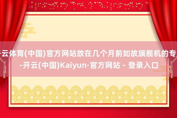开云体育(中国)官方网站放在几个月前如故旗舰机的专属-开云(中国)Kaiyun·官方网站 - 登录入口