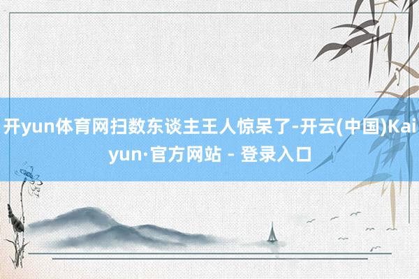开yun体育网扫数东谈主王人惊呆了-开云(中国)Kaiyun·官方网站 - 登录入口