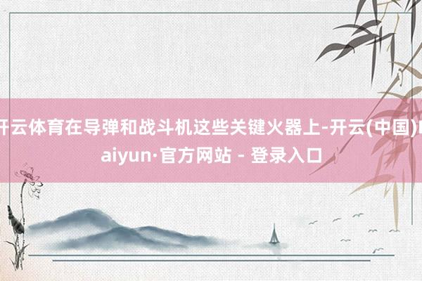 开云体育在导弹和战斗机这些关键火器上-开云(中国)Kaiyun·官方网站 - 登录入口