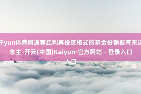 开yun体育网遴荐红利再投资格式的基金份额握有东说念主-开云(中国)Kaiyun·官方网站 - 登录入口